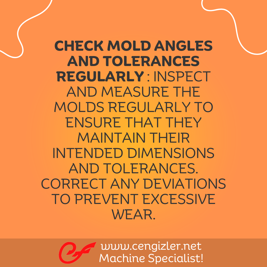 4 Check mold angles and tolerances regularly . Inspect and measure the molds regularly to ensure that they maintain their intended dimensions and tolerances. Correct any deviations to prevent excessive wear